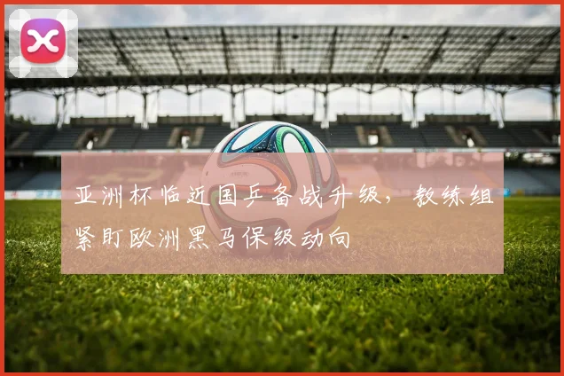 亚洲杯临近国乒备战升级，教练组紧盯欧洲黑马保级动向