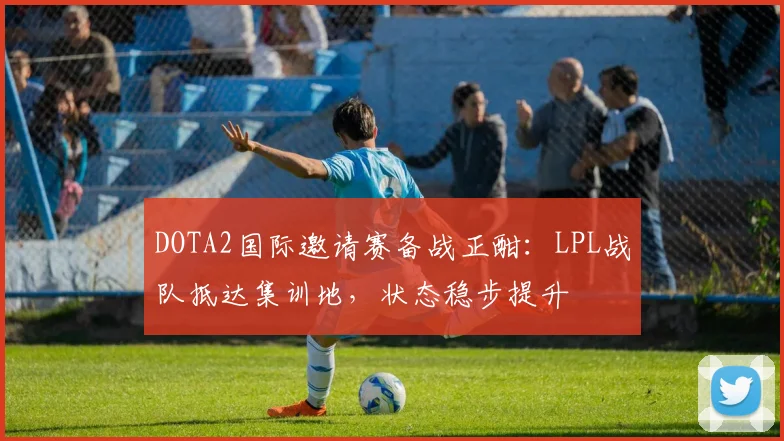 DOTA2国际邀请赛备战正酣：LPL战队抵达集训地，状态稳步提升