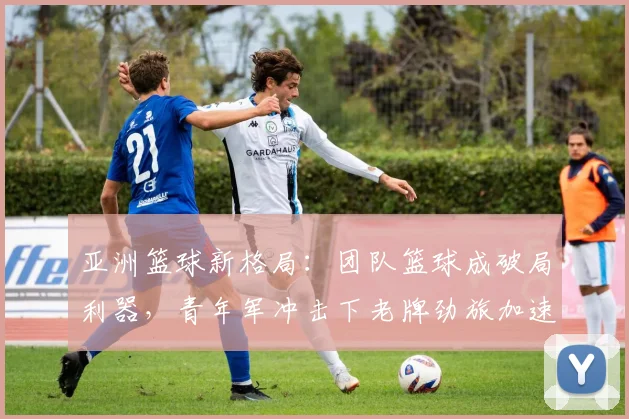 亚洲篮球新格局：团队篮球成破局利器，青年军冲击下老牌劲旅加速转型