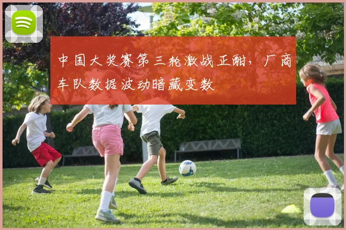 中国大奖赛第三轮激战正酣，厂商车队数据波动暗藏变数