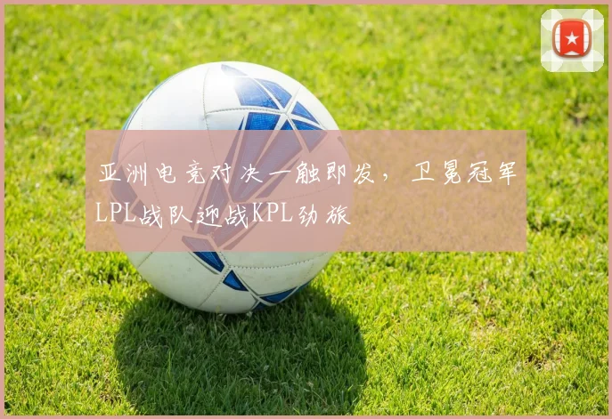 亚洲电竞对决一触即发，卫冕冠军LPL战队迎战KPL劲旅
