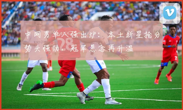 中网男单八强出炉：本土新星抢分势头强劲，冠军悬念再升温