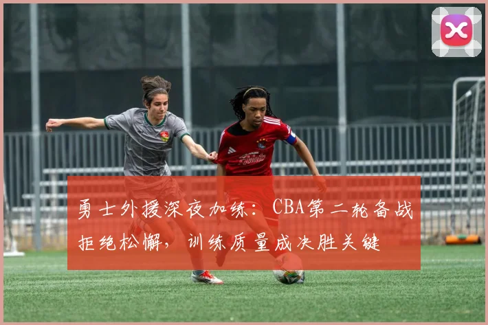 勇士外援深夜加练：CBA第二轮备战拒绝松懈，训练质量成决胜关键