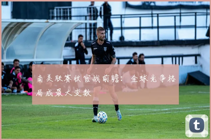 南美联赛收官战前瞻：全球竞争格局成最大变数