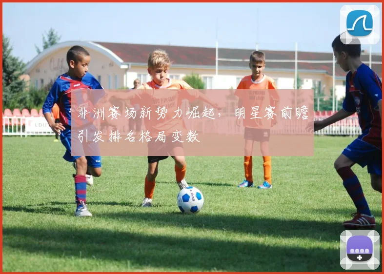 非洲赛场新势力崛起，明星赛前瞻引发排名格局变数