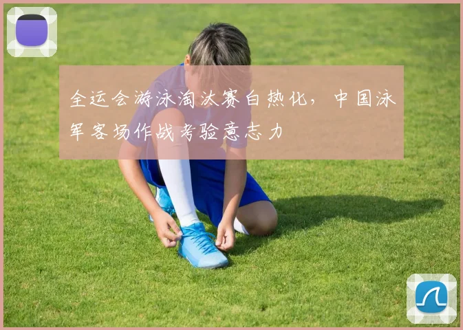 全运会游泳淘汰赛白热化，中国泳军客场作战考验意志力