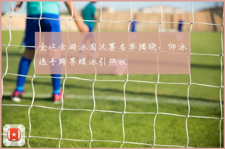 全运会游泳淘汰赛名单揭晓，仰泳选手跨界蝶泳引热议