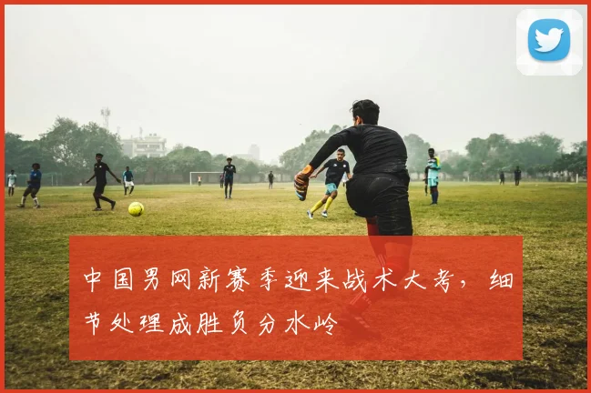 中国男网新赛季迎来战术大考，细节处理成胜负分水岭