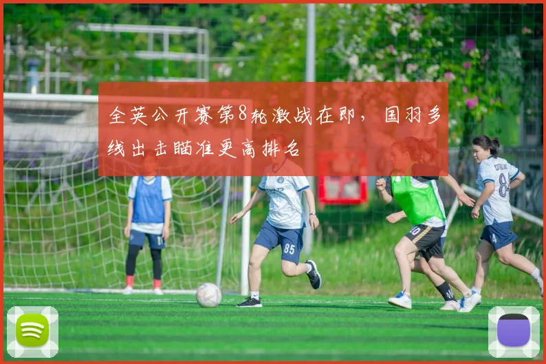 全英公开赛第8轮激战在即，国羽多线出击瞄准更高排名