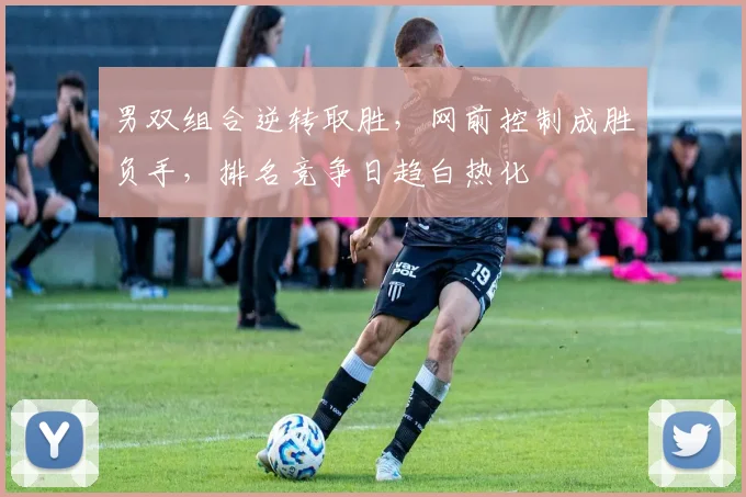 男双组合逆转取胜，网前控制成胜负手，排名竞争日趋白热化