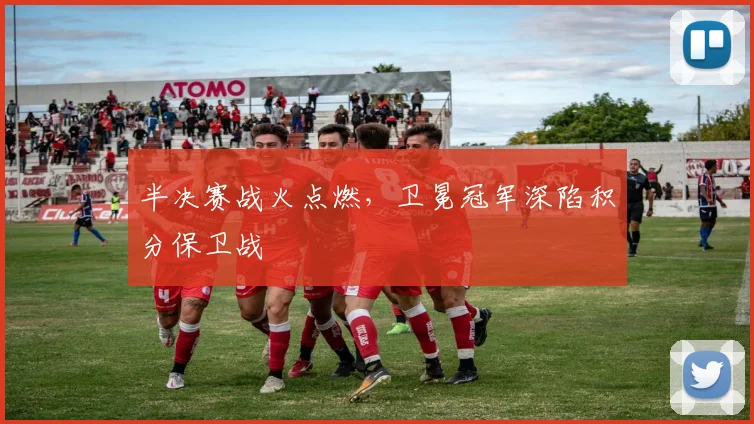 半决赛战火点燃，卫冕冠军深陷积分保卫战