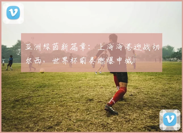 亚洲绿茵新篇章：上海海港迎战切尔西，世界杯前奏燃爆申城