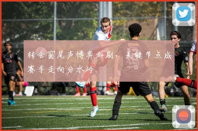 转会窗尾声博弈加剧，关键节点成赛季走向分水岭