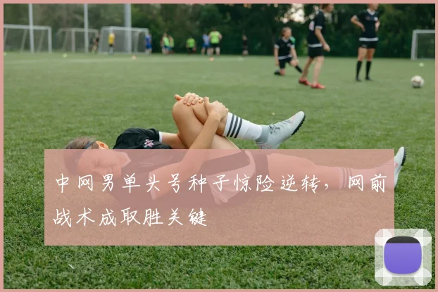 中网男单头号种子惊险逆转，网前战术成取胜关键