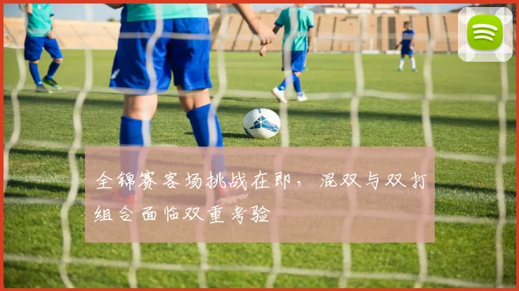 全锦赛客场挑战在即，混双与双打组合面临双重考验