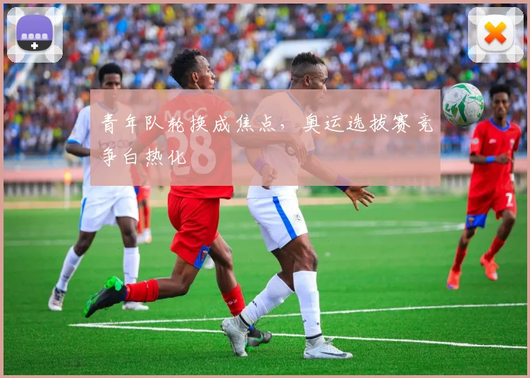 青年队轮换成焦点，奥运选拔赛竞争白热化