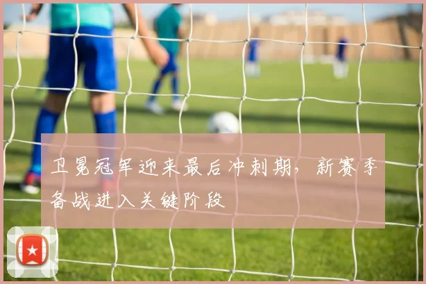 卫冕冠军迎来最后冲刺期，新赛季备战进入关键阶段