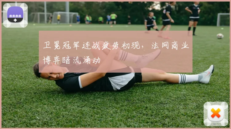 卫冕冠军连战疲劳初现，法网商业博弈暗流涌动