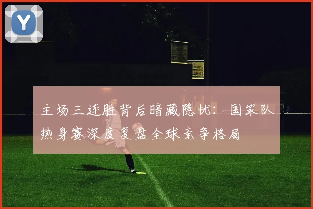 主场三连胜背后暗藏隐忧：国家队热身赛深度复盘全球竞争格局