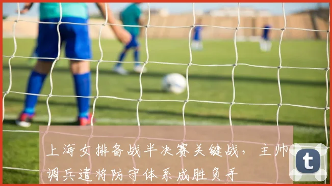 上海女排备战半决赛关键战，主帅调兵遣将防守体系成胜负手