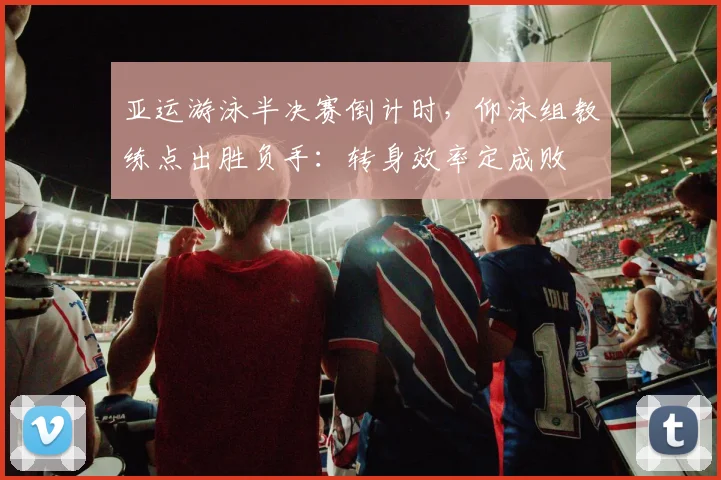 亚运游泳半决赛倒计时，仰泳组教练点出胜负手：转身效率定成败