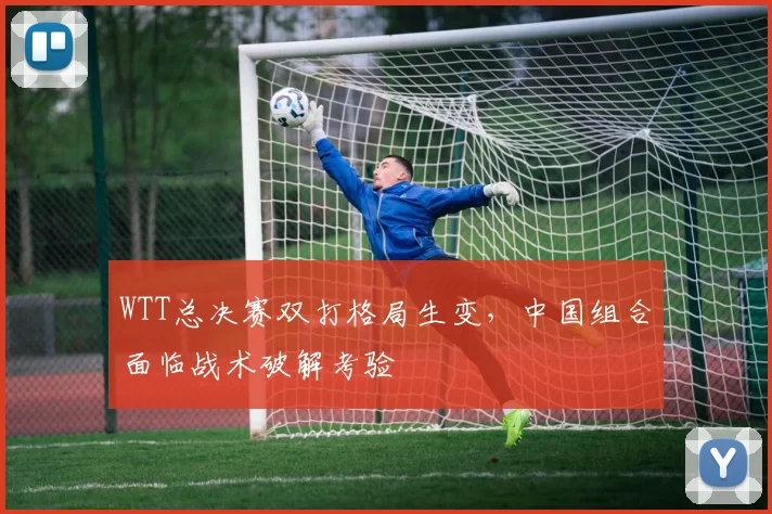 WTT总决赛双打格局生变，中国组合面临战术破解考验