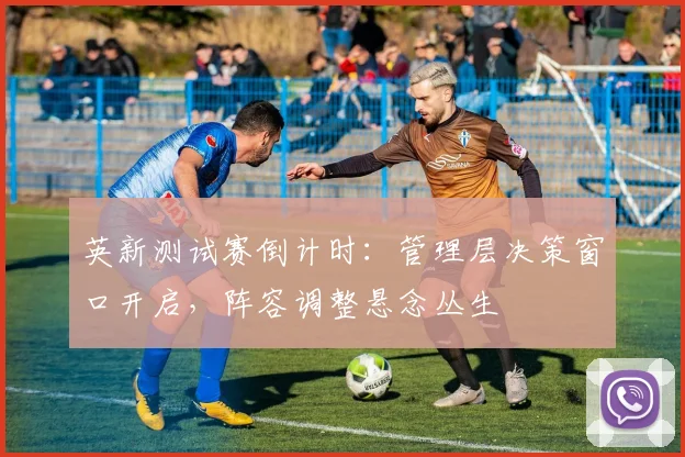英新测试赛倒计时：管理层决策窗口开启，阵容调整悬念丛生