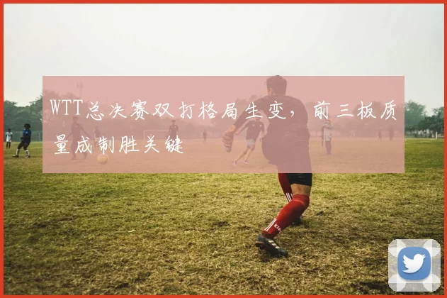 WTT总决赛双打格局生变，前三板质量成制胜关键