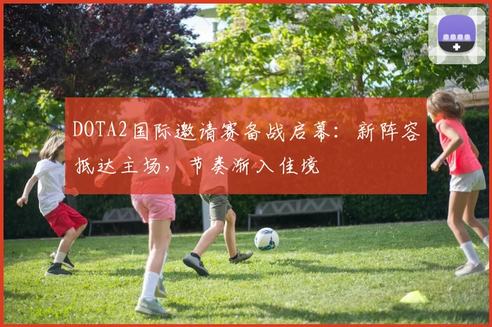 DOTA2国际邀请赛备战启幕：新阵容抵达主场，节奏渐入佳境