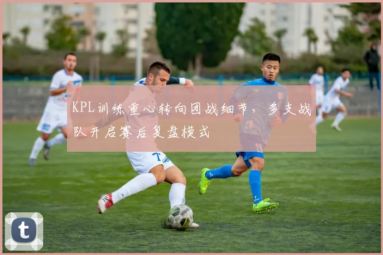 KPL训练重心转向团战细节，多支战队开启赛后复盘模式