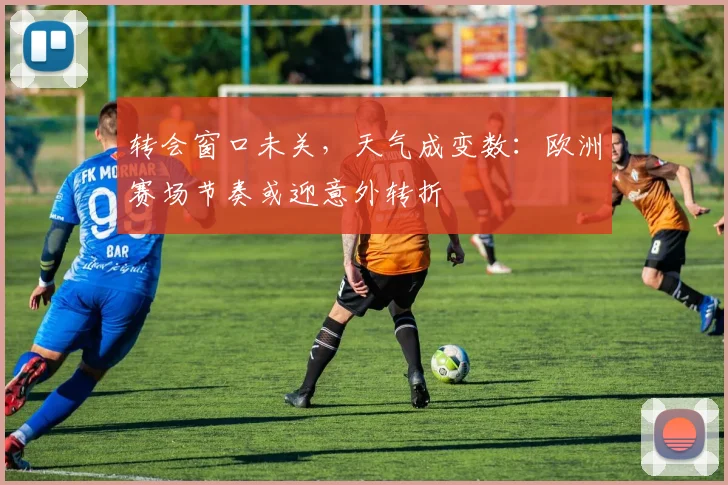 转会窗口未关，天气成变数：欧洲赛场节奏或迎意外转折