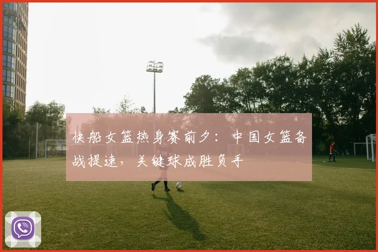 快船女篮热身赛前夕：中国女篮备战提速，关键球成胜负手