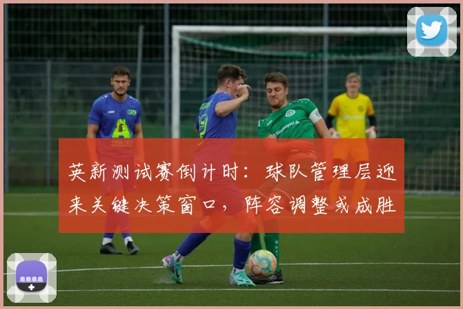 英新测试赛倒计时：球队管理层迎来关键决策窗口，阵容调整或成胜负手
