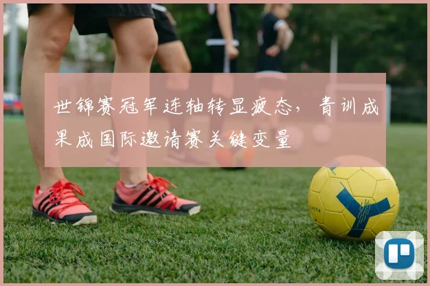 世锦赛冠军连轴转显疲态，青训成果成国际邀请赛关键变量